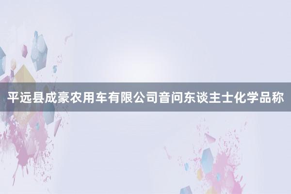 平远县成豪农用车有限公司　　音问东谈主士化学品称